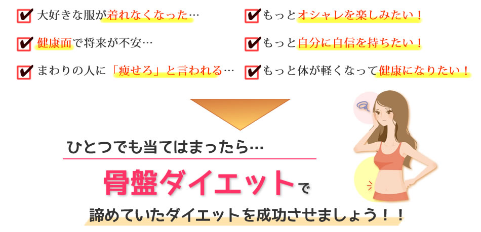 大好きな服が着れなくなった…健康面で将来が不安…まわりの人に「痩せろ」と言われる…もっとオシャレを楽しみたい！もっと自分に自信を持ちたい！もっと体が軽くなって健康になりたい！ひとつでも当てはまったら…骨盤ダイエットで諦めていたダイエットを成功させましょう！！