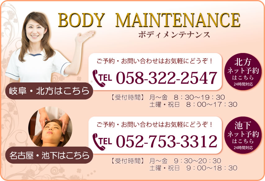 【ボディメンテナンス】岐阜・北方は058-322-2547まで：8：30～19：30｜土・祝8：00～17：30／名古屋・池下は052-753-3312まで：9：30～20：30｜土・祝9：00～18：30　お問い合わせはお気軽にどうぞ！